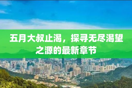 五月大叔止渴，探寻无尽渴望之源的最新章节