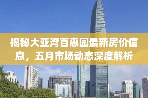 揭秘大亚湾百惠园最新房价信息，五月市场动态深度解析