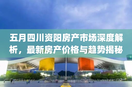 五月四川资阳房产市场深度解析，最新房产价格与趋势揭秘