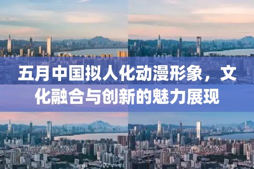 五月中国拟人化动漫形象，文化融合与创新的魅力展现