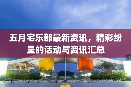五月宅乐部最新资讯，精彩纷呈的活动与资讯汇总