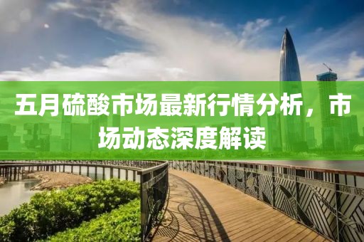 五月硫酸市场最新行情分析，市场动态深度解读