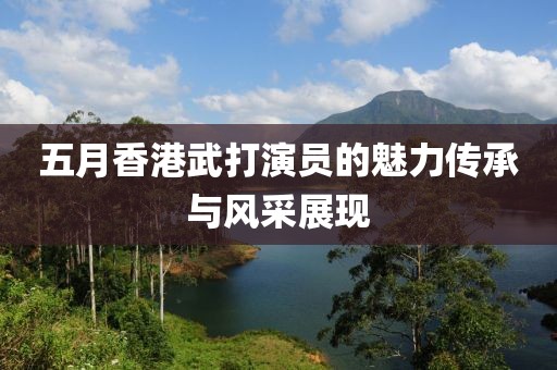 五月香港武打演员的魅力传承与风采展现
