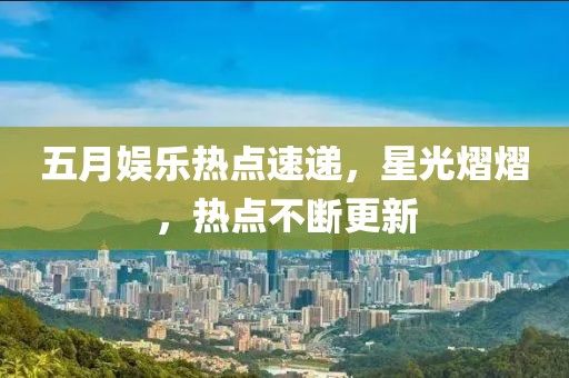 五月娱乐热点速递，星光熠熠，热点不断更新