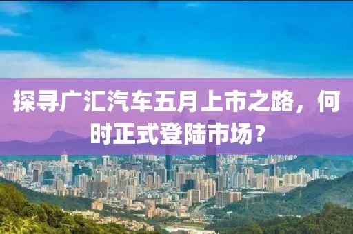 探寻广汇汽车五月上市之路，何时正式登陆市场？