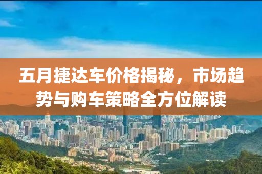 五月捷达车价格揭秘，市场趋势与购车策略全方位解读