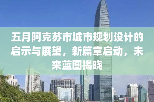 五月阿克苏市城市规划设计的启示与展望，新篇章启动，未来蓝图揭晓