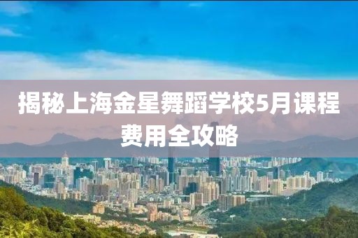 揭秘上海金星舞蹈学校5月课程费用全攻略