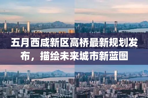 五月西咸新区高桥最新规划发布，描绘未来城市新蓝图