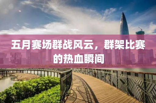 五月赛场群战风云，群架比赛的热血瞬间