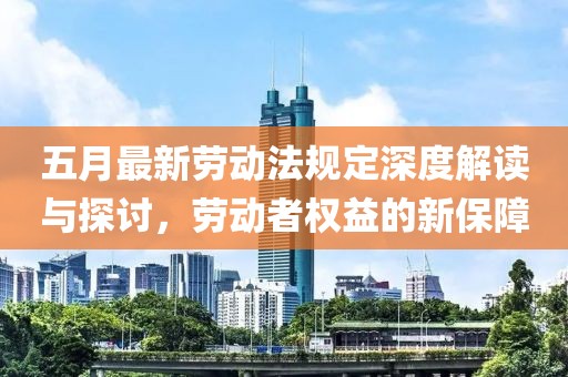 五月最新劳动法规定深度解读与探讨，劳动者权益的新保障