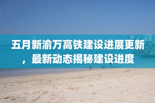 五月新渝万高铁建设进展更新，最新动态揭秘建设进度