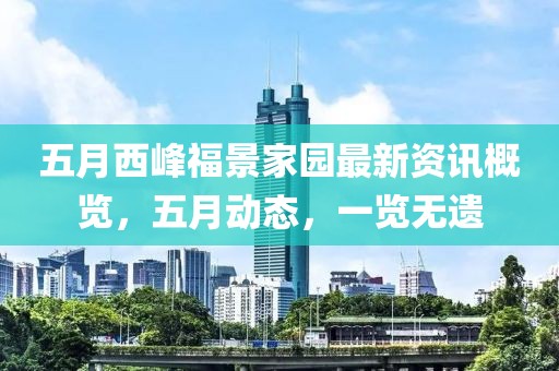 五月西峰福景家园最新资讯概览，五月动态，一览无遗