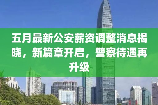 五月最新公安薪资调整消息揭晓，新篇章开启，警察待遇再升级