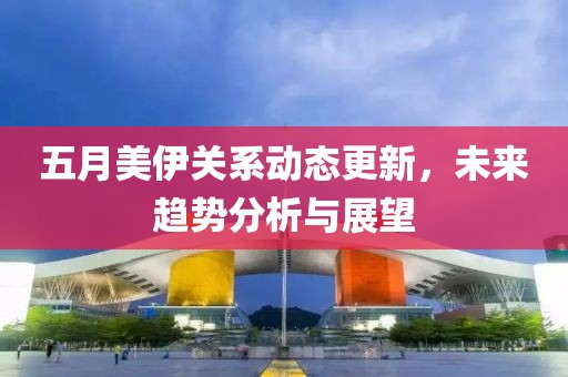 五月美伊关系动态更新，未来趋势分析与展望