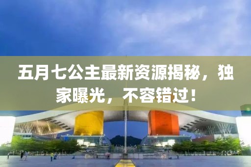 五月七公主最新资源揭秘，独家曝光，不容错过！