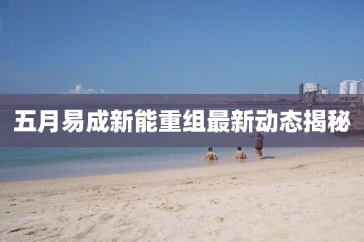 五月易成新能重组最新动态揭秘
