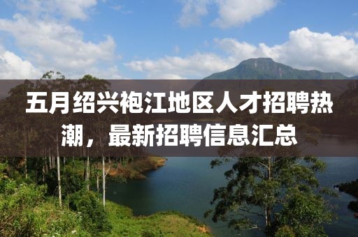 五月绍兴袍江地区人才招聘热潮，最新招聘信息汇总