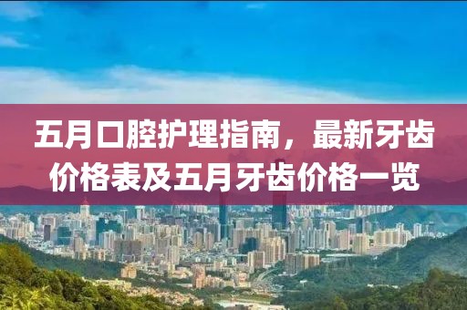 五月口腔护理指南，最新牙齿价格表及五月牙齿价格一览
