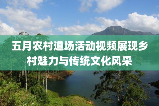 五月农村道场活动视频展现乡村魅力与传统文化风采