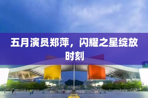 五月演员郑萍，闪耀之星绽放时刻