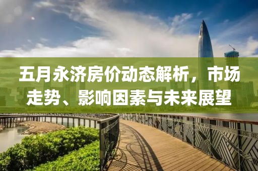 五月永济房价动态解析，市场走势、影响因素与未来展望