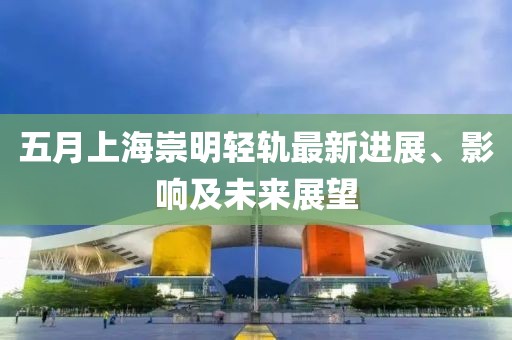 五月上海崇明轻轨最新进展、影响及未来展望