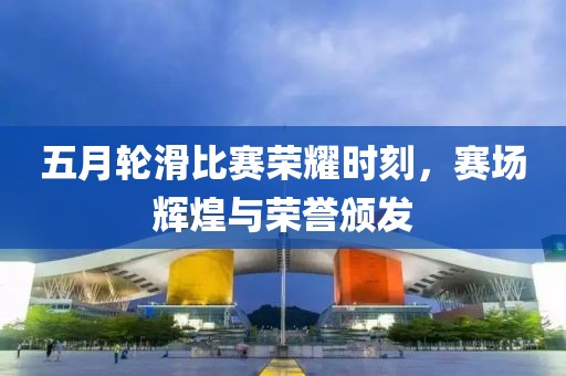 五月轮滑比赛荣耀时刻，赛场辉煌与荣誉颁发
