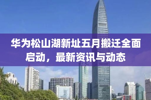 华为松山湖新址五月搬迁全面启动，最新资讯与动态