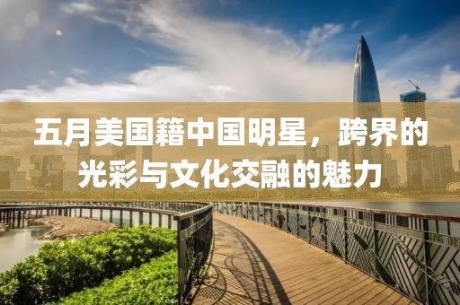 五月美国籍中国明星，跨界的光彩与文化交融的魅力