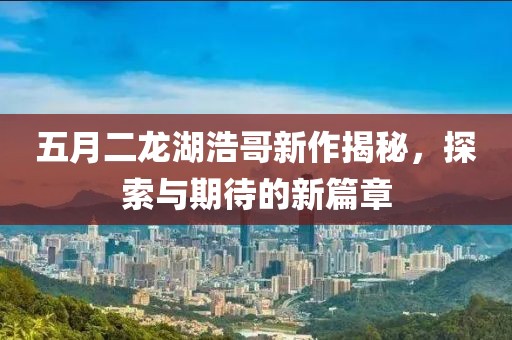 五月二龙湖浩哥新作揭秘，探索与期待的新篇章