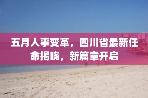 五月人事变革，四川省最新任命揭晓，新篇章开启