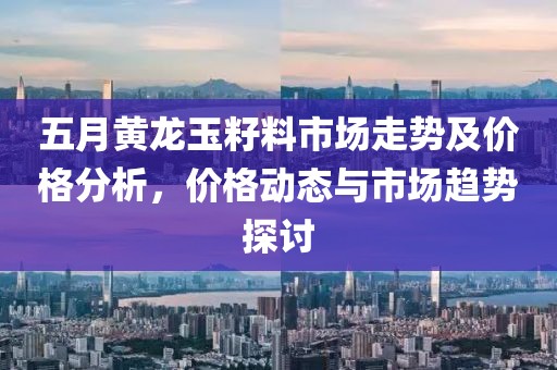 五月黄龙玉籽料市场走势及价格分析，价格动态与市场趋势探讨