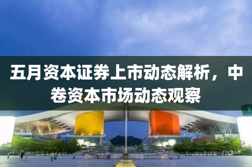 五月资本证券上市动态解析，中卷资本市场动态观察