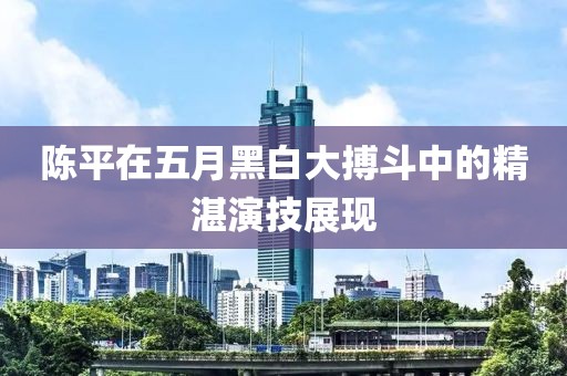 陈平在五月黑白大搏斗中的精湛演技展现