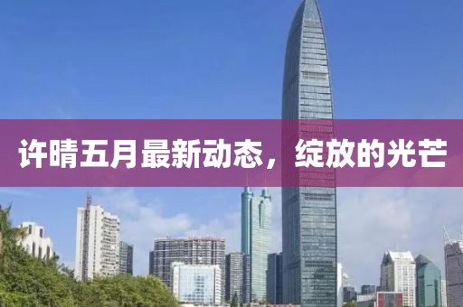 许晴五月最新动态，绽放的光芒