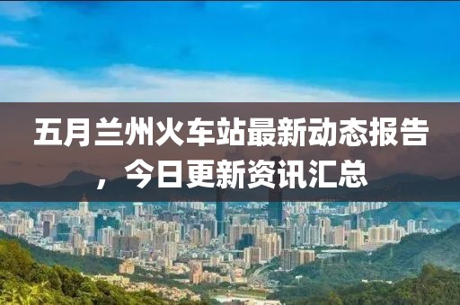 五月兰州火车站最新动态报告，今日更新资讯汇总
