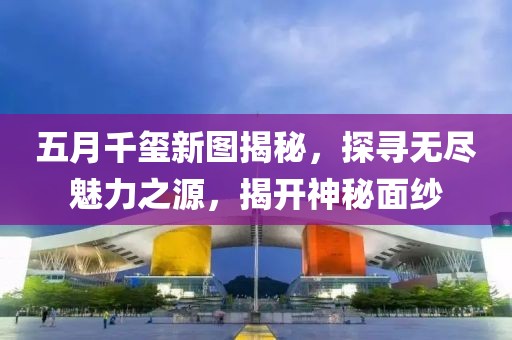 五月千玺新图揭秘，探寻无尽魅力之源，揭开神秘面纱