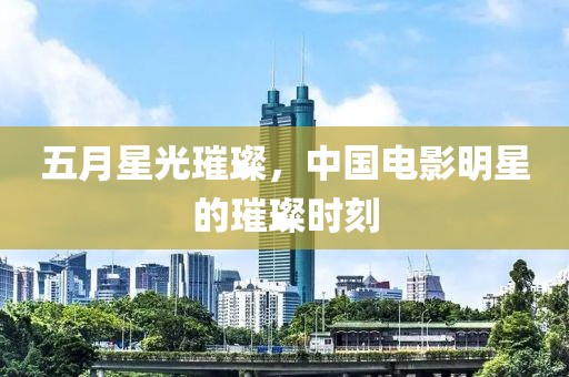 五月星光璀璨，中国电影明星的璀璨时刻