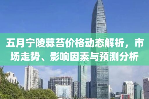 五月宁陵蒜苔价格动态解析，市场走势、影响因素与预测分析