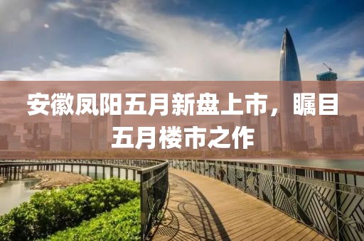 安徽凤阳五月新盘上市，瞩目五月楼市之作