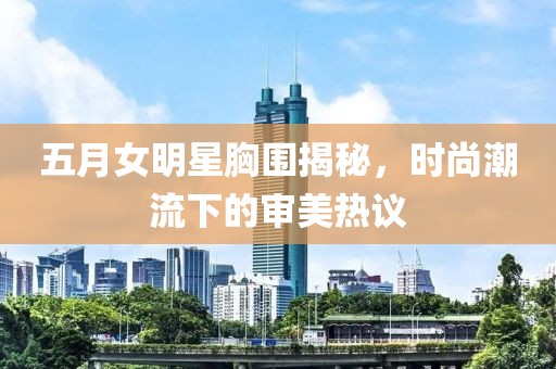 五月女明星胸围揭秘，时尚潮流下的审美热议