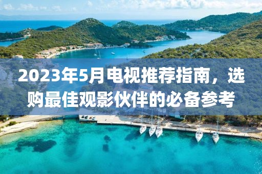2023年5月电视推荐指南，选购最佳观影伙伴的必备参考