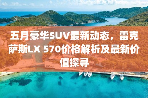 五月豪华SUV最新动态，雷克萨斯LX 570价格解析及最新价值探寻