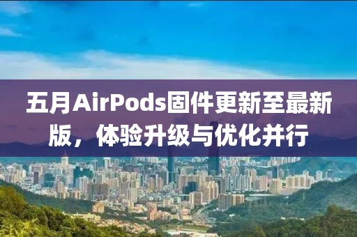 五月AirPods固件更新至最新版，体验升级与优化并行