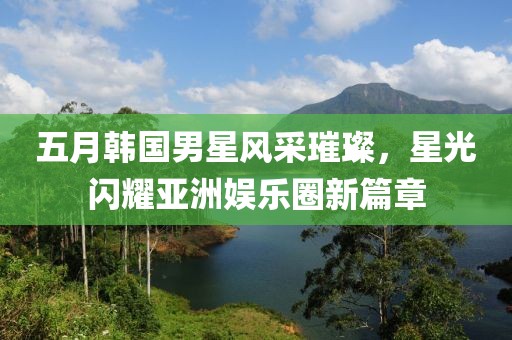 五月韩国男星风采璀璨，星光闪耀亚洲娱乐圈新篇章
