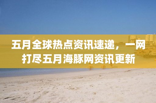 五月全球热点资讯速递，一网打尽五月海豚网资讯更新