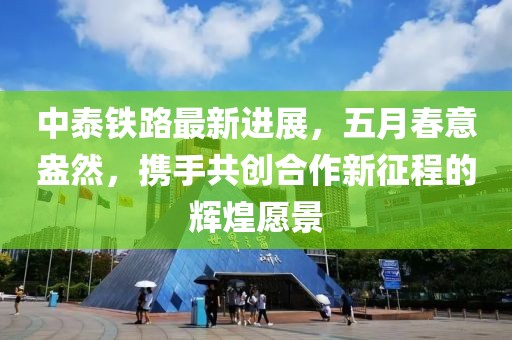 中泰铁路最新进展，五月春意盎然，携手共创合作新征程的辉煌愿景