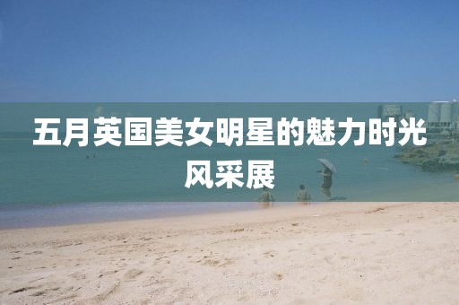 五月英国美女明星的魅力时光风采展