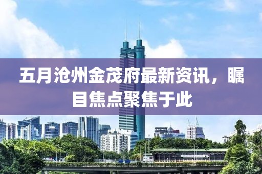 五月沧州金茂府最新资讯，瞩目焦点聚焦于此